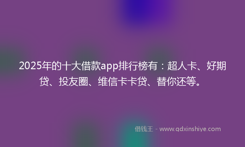 2025年的十大借款app排行榜有：超人卡、好期贷、投友圈、维信卡卡贷、替你还等。