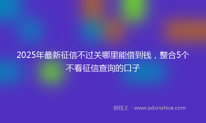 2025年最新征信不过关哪里能借到钱，整合5个不看征信查询的口子