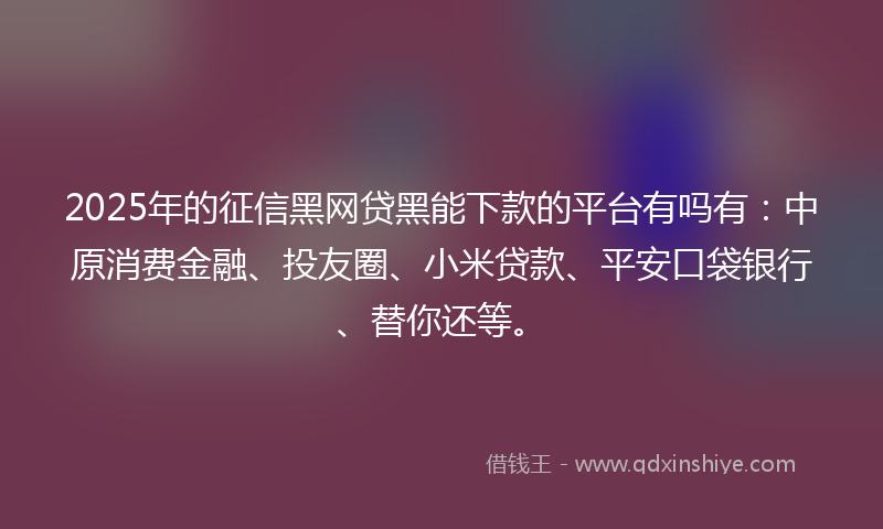 2025年的征信黑网贷黑能下款的平台有吗有：中原消费金融、投友圈、小米贷款、平安口袋银行、替你还等。