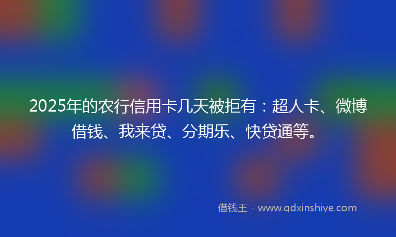 2025年的农行信用卡几天被拒有：超人卡、微博借钱、我来贷、分期乐、快贷通等。