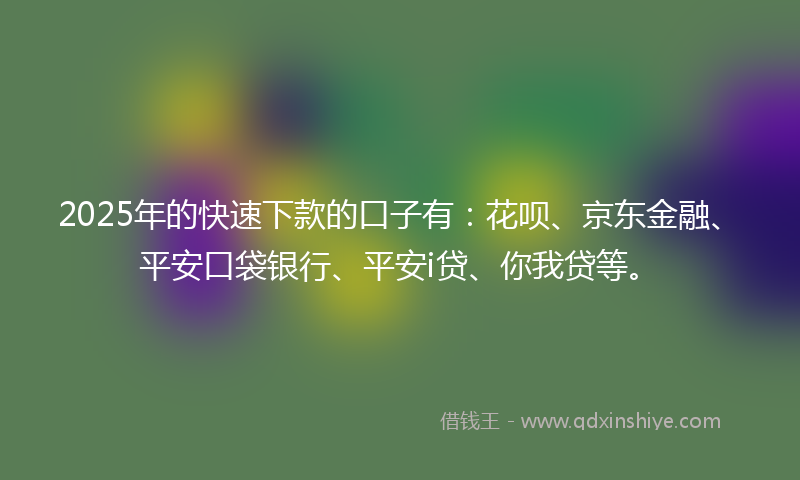 2025年的快速下款的口子有：花呗、京东金融、平安口袋银行、平安i贷、你我贷等。