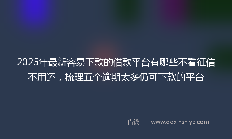 2025年最新容易下款的借款平台有哪些不看征信不用还，梳理五个逾期太多仍可下款的平台