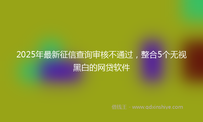 2025年最新征信查询审核不通过，整合5个无视黑白的网贷软件