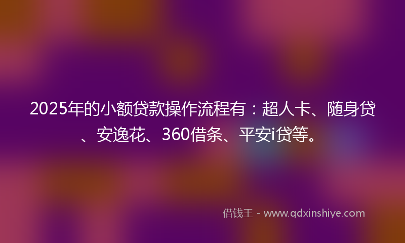 2025年的小额贷款操作流程有：超人卡、随身贷、安逸花、360借条、平安i贷等。