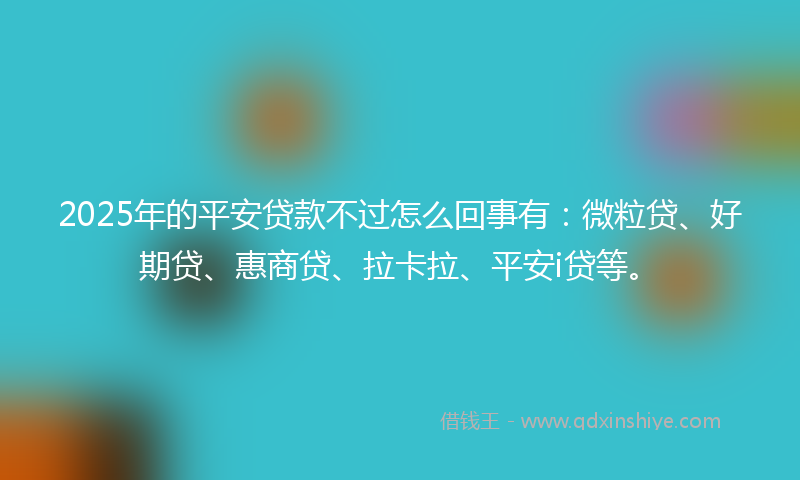 2025年的平安贷款不过怎么回事有：微粒贷、好期贷、惠商贷、拉卡拉、平安i贷等。