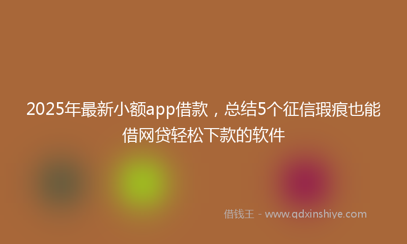2025年最新小额app借款，总结5个征信瑕疵也能借网贷轻松下款的软件