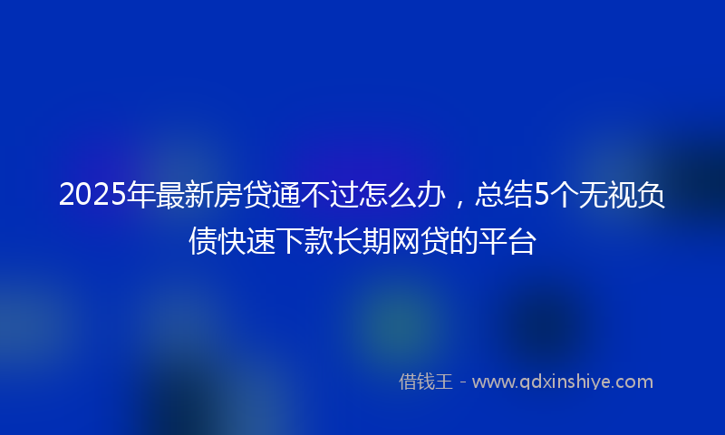 2025年最新房贷通不过怎么办，总结5个无视负债快速下款长期网贷的平台