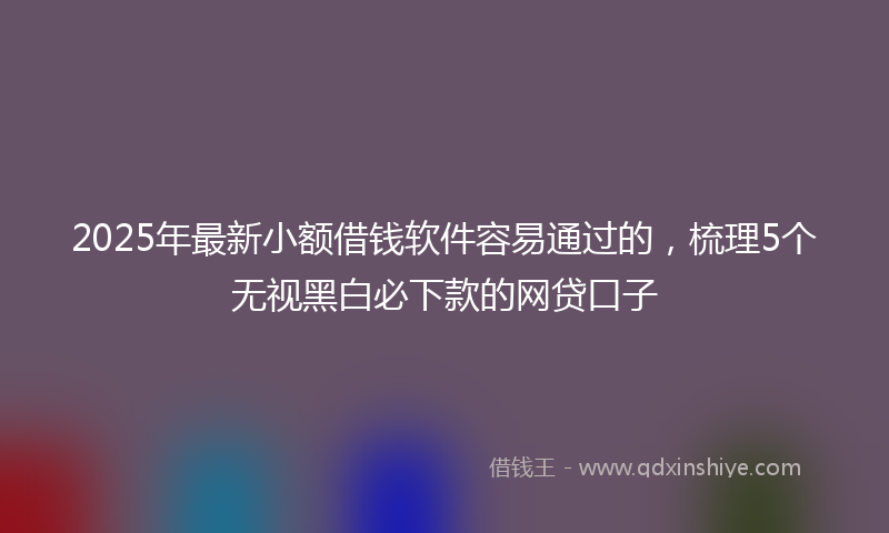2025年最新小额借钱软件容易通过的，梳理5个无视黑白必下款的网贷口子