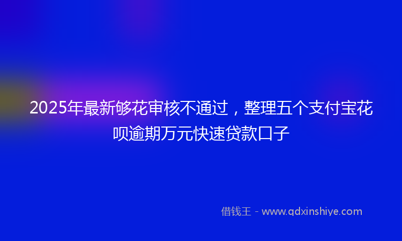 2025年最新够花审核不通过，整理五个支付宝花呗逾期万元快速贷款口子