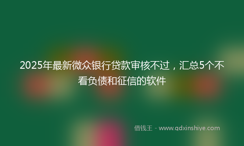 2025年最新微众银行贷款审核不过，汇总5个不看负债和征信的软件