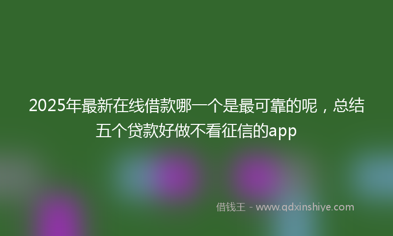 2025年最新在线借款哪一个是最可靠的呢，总结五个贷款好做不看征信的app