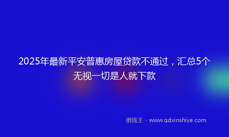 2025年最新平安普惠房屋贷款不通过，汇总5个无视一切是人就下款