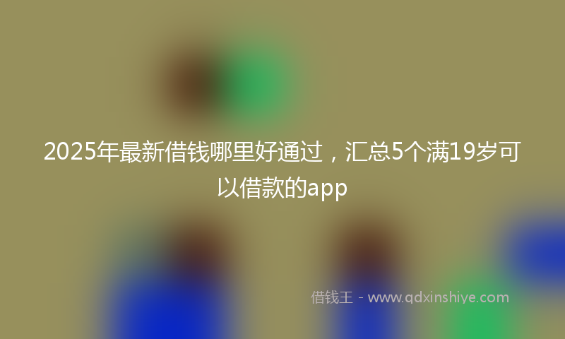 2025年最新借钱哪里好通过，汇总5个满19岁可以借款的app
