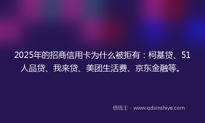 2025年的招商信用卡为什么被拒有：柯基贷、51人品贷、我来贷、美团生活费、京东金融等。