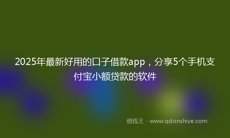 2025年最新好用的口子借款app，分享5个手机支付宝小额贷款的软件
