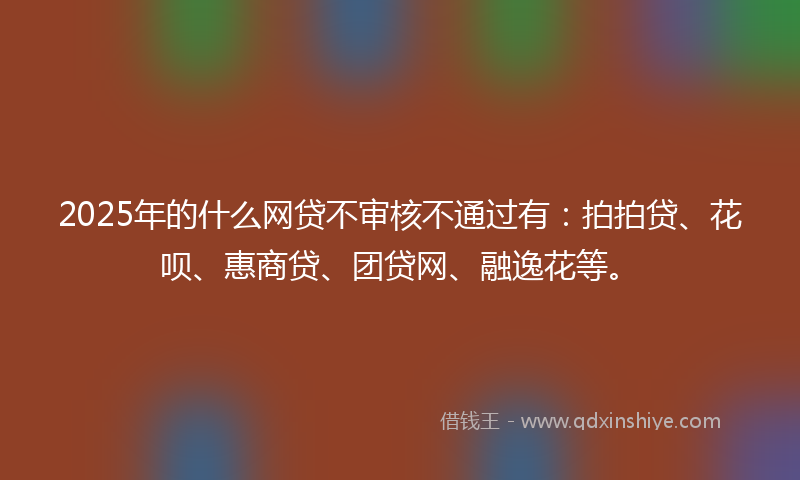 2025年的什么网贷不审核不通过有：拍拍贷、花呗、惠商贷、团贷网、融逸花等。