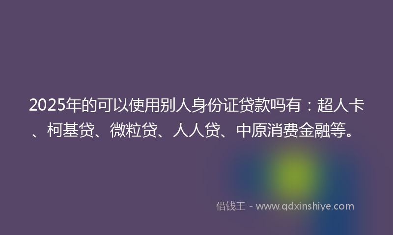 2025年的可以使用别人身份证贷款吗有：超人卡、柯基贷、微粒贷、人人贷、中原消费金融等。