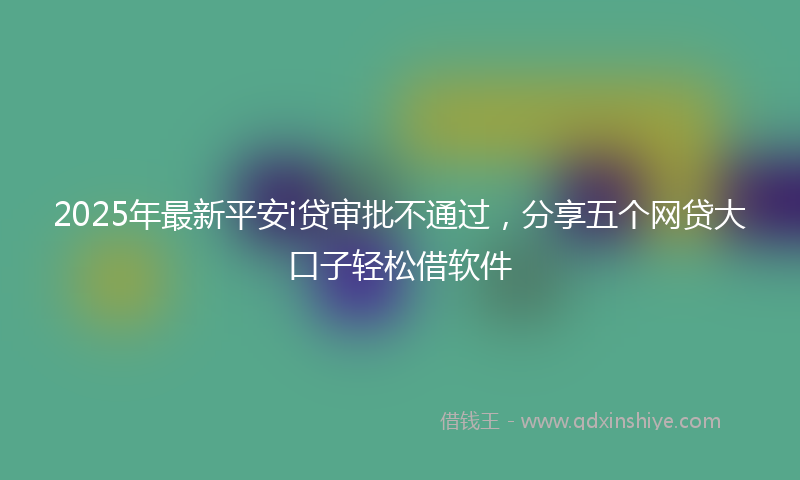 2025年最新平安i贷审批不通过，分享五个网贷大口子轻松借软件