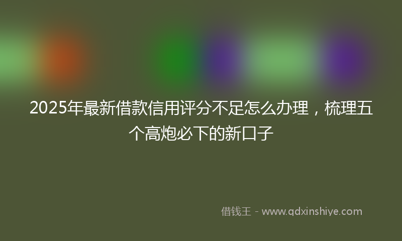2025年最新借款信用评分不足怎么办理，梳理五个高炮必下的新口子