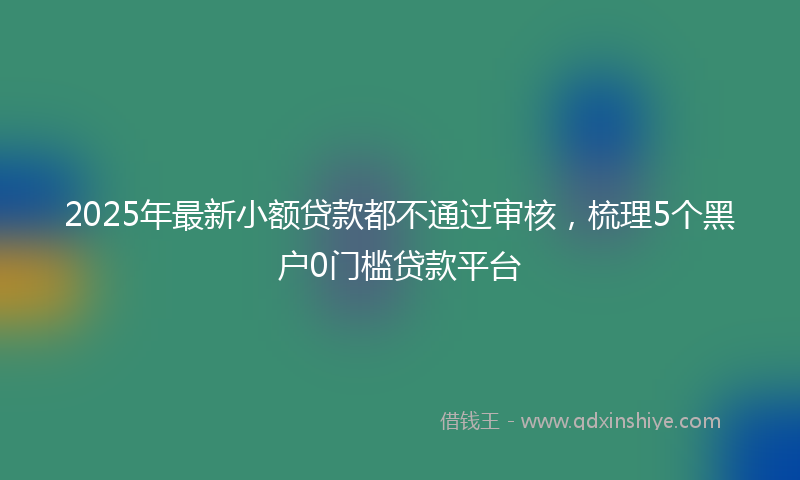 2025年最新小额贷款都不通过审核，梳理5个黑户0门槛贷款平台