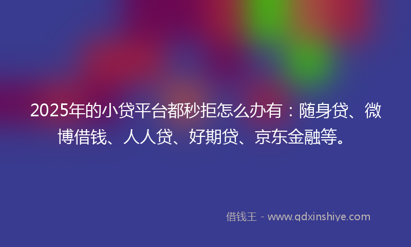 2025年的小贷平台都秒拒怎么办有：随身贷、微博借钱、人人贷、好期贷、京东金融等。