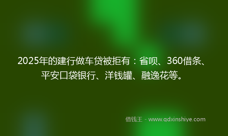 2025年的建行做车贷被拒有：省呗、360借条、平安口袋银行、洋钱罐、融逸花等。