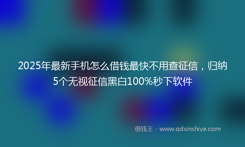 2025年最新手机怎么借钱最快不用查征信，归纳5个无视征信黑白100%秒下软件