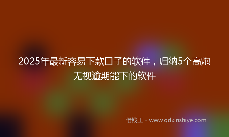 2025年最新容易下款口子的软件，归纳5个高炮无视逾期能下的软件