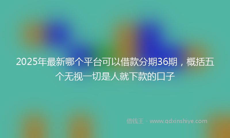 2025年最新哪个平台可以借款分期36期，概括五个无视一切是人就下款的口子