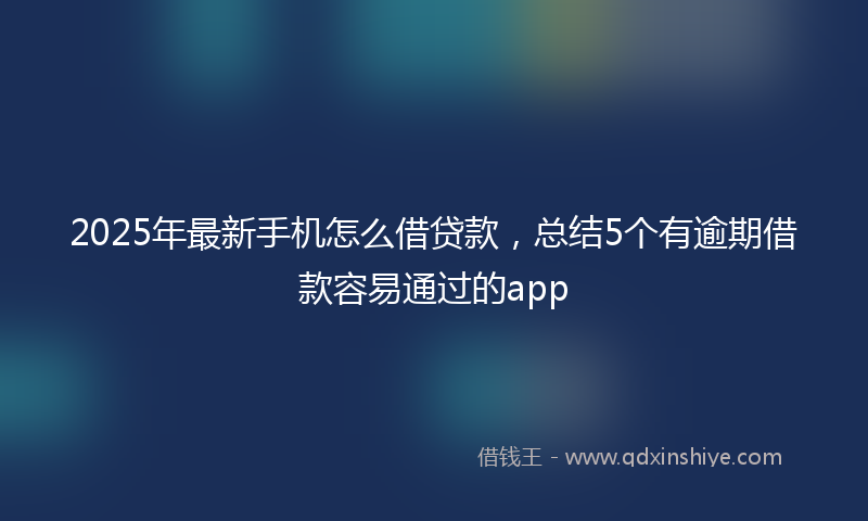 2025年最新手机怎么借贷款，总结5个有逾期借款容易通过的app