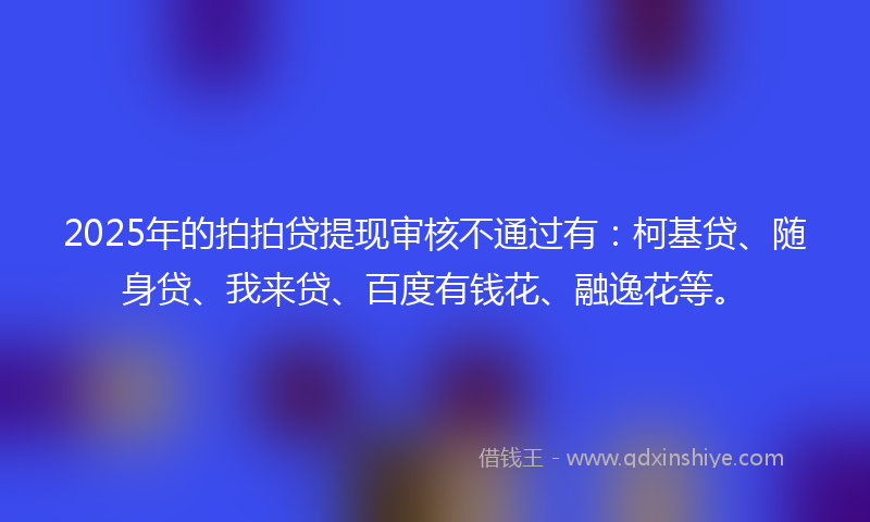 2025年的拍拍贷提现审核不通过有：柯基贷、随身贷、我来贷、百度有钱花、融逸花等。