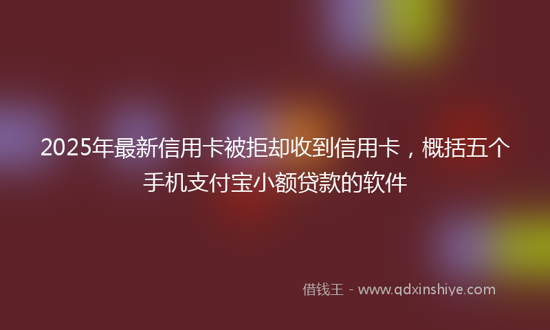 2025年最新信用卡被拒却收到信用卡，概括五个手机支付宝小额贷款的软件