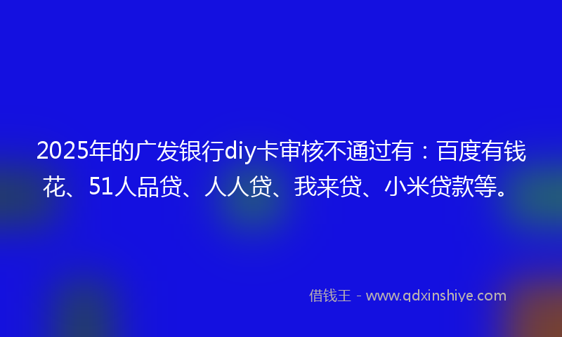 2025年的广发银行diy卡审核不通过有：百度有钱花、51人品贷、人人贷、我来贷、小米贷款等。