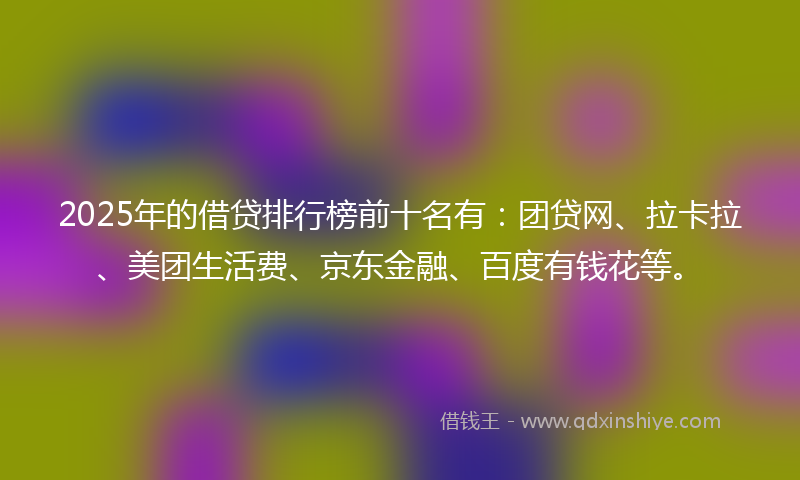 2025年的借贷排行榜前十名有：团贷网、拉卡拉、美团生活费、京东金融、百度有钱花等。