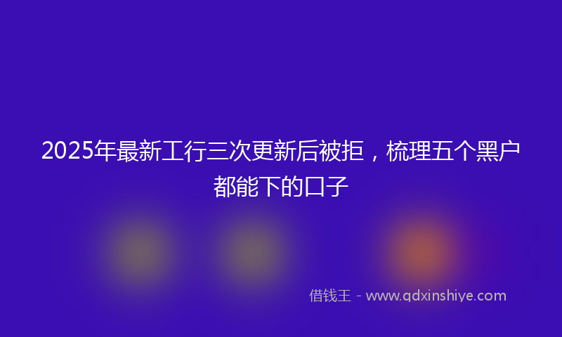 2025年最新工行三次更新后被拒，梳理五个黑户都能下的口子