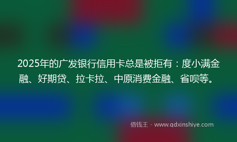 2025年的广发银行信用卡总是被拒有：度小满金融、好期贷、拉卡拉、中原消费金融、省呗等。