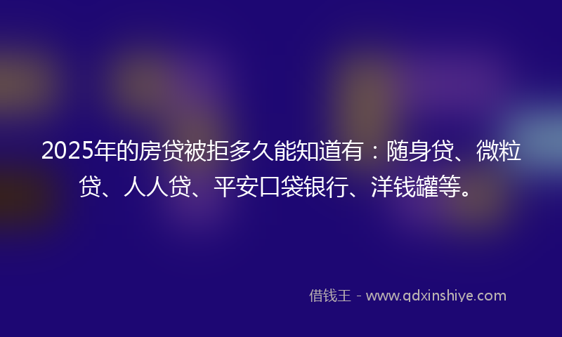 2025年的房贷被拒多久能知道有：随身贷、微粒贷、人人贷、平安口袋银行、洋钱罐等。