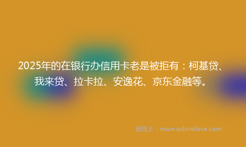 2025年的在银行办信用卡老是被拒有：柯基贷、我来贷、拉卡拉、安逸花、京东金融等。