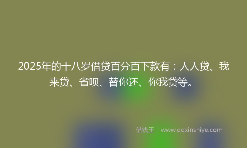 2025年的十八岁借贷百分百下款有：人人贷、我来贷、省呗、替你还、你我贷等。