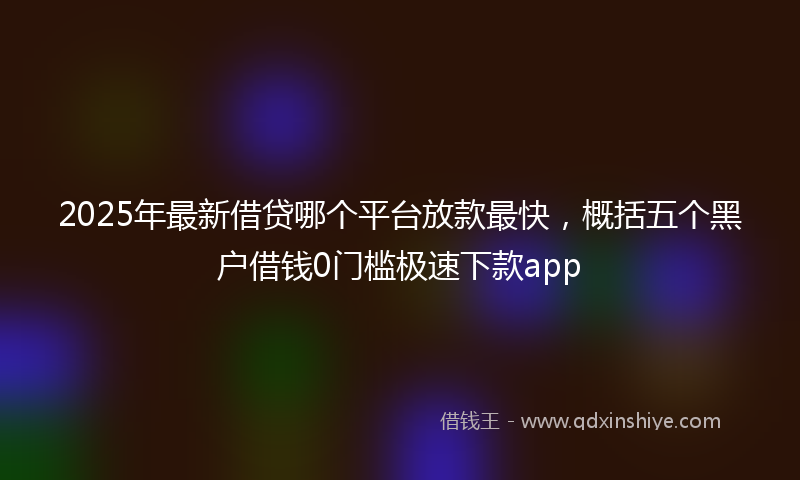 2025年最新借贷哪个平台放款最快，概括五个黑户借钱0门槛极速下款app
