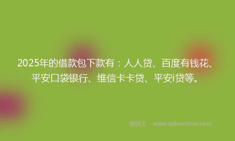 2025年的借款包下款有：人人贷、百度有钱花、平安口袋银行、维信卡卡贷、平安i贷等。