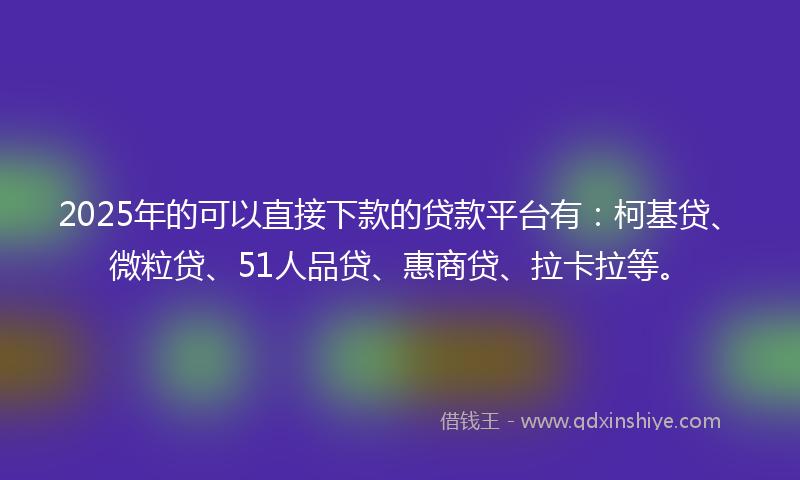 2025年的可以直接下款的贷款平台有：柯基贷、微粒贷、51人品贷、惠商贷、拉卡拉等。