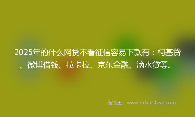 2025年的什么网贷不看征信容易下款有：柯基贷、微博借钱、拉卡拉、京东金融、滴水贷等。