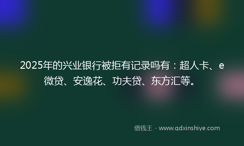 2025年的兴业银行被拒有记录吗有：超人卡、e微贷、安逸花、功夫贷、东方汇等。