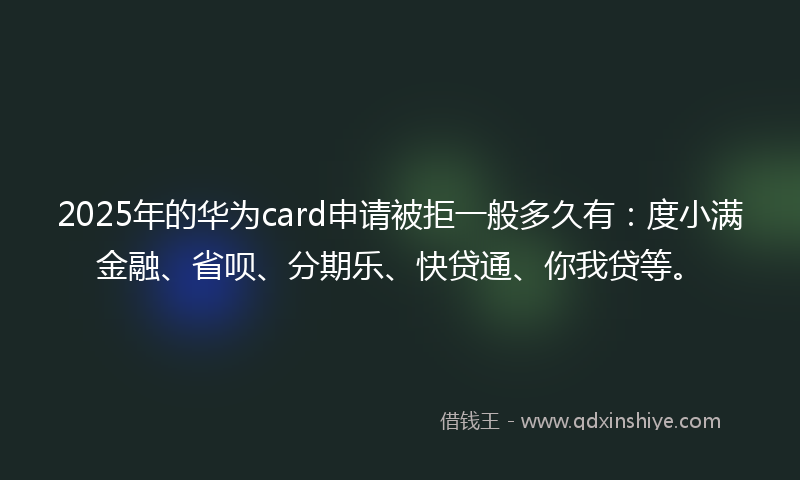 2025年的华为card申请被拒一般多久有：度小满金融、省呗、分期乐、快贷通、你我贷等。