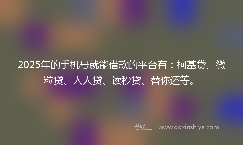 2025年的手机号就能借款的平台有：柯基贷、微粒贷、人人贷、读秒贷、替你还等。