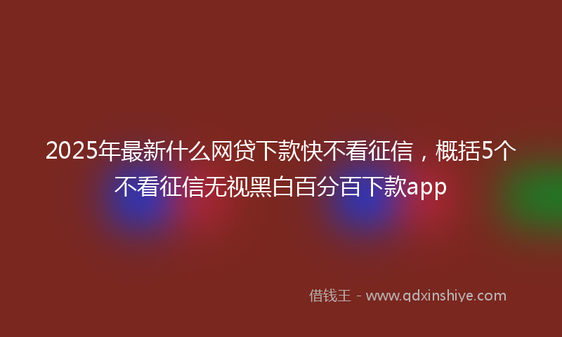 2025年最新什么网贷下款快不看征信，概括5个不看征信无视黑白百分百下款app