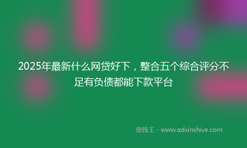 2025年最新什么网贷好下，整合五个综合评分不足有负债都能下款平台