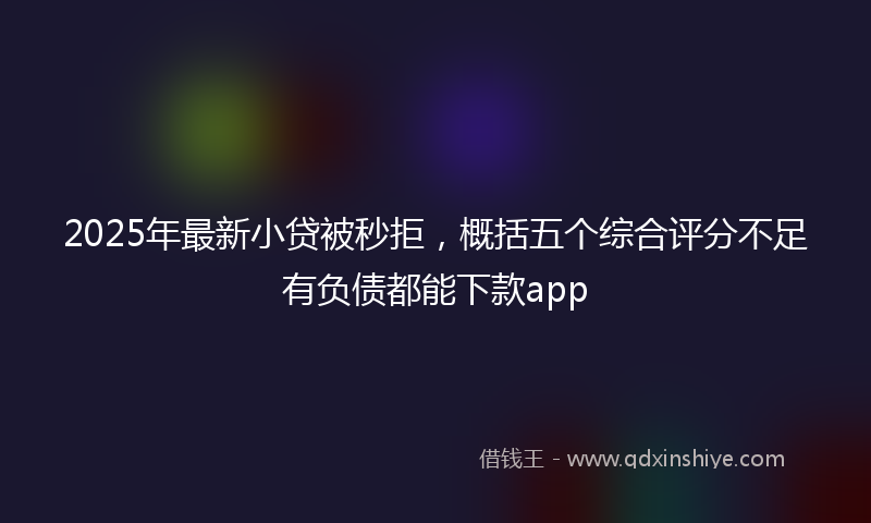 2025年最新小贷被秒拒，概括五个综合评分不足有负债都能下款app