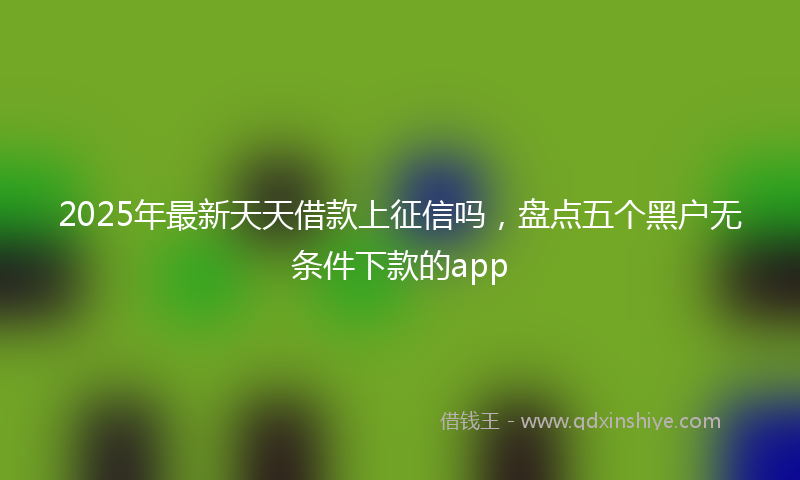 2025年最新天天借款上征信吗，盘点五个黑户无条件下款的app